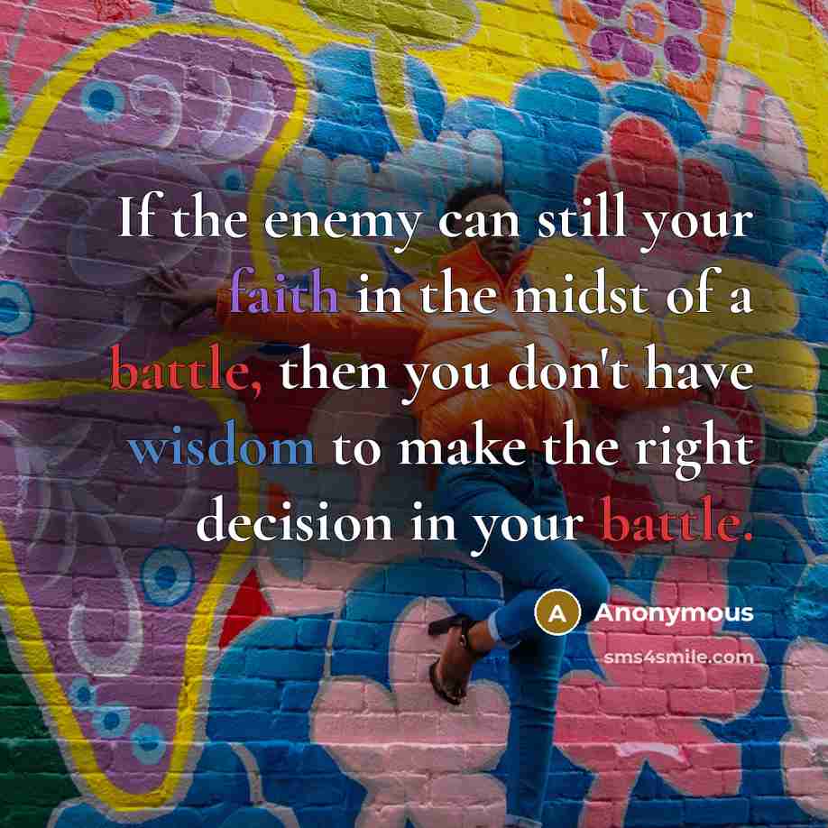 “If the enemy can still your faith in the midst of a battle, then you don't have wisdom to make the right decision in your battle.” quote by Anonymous