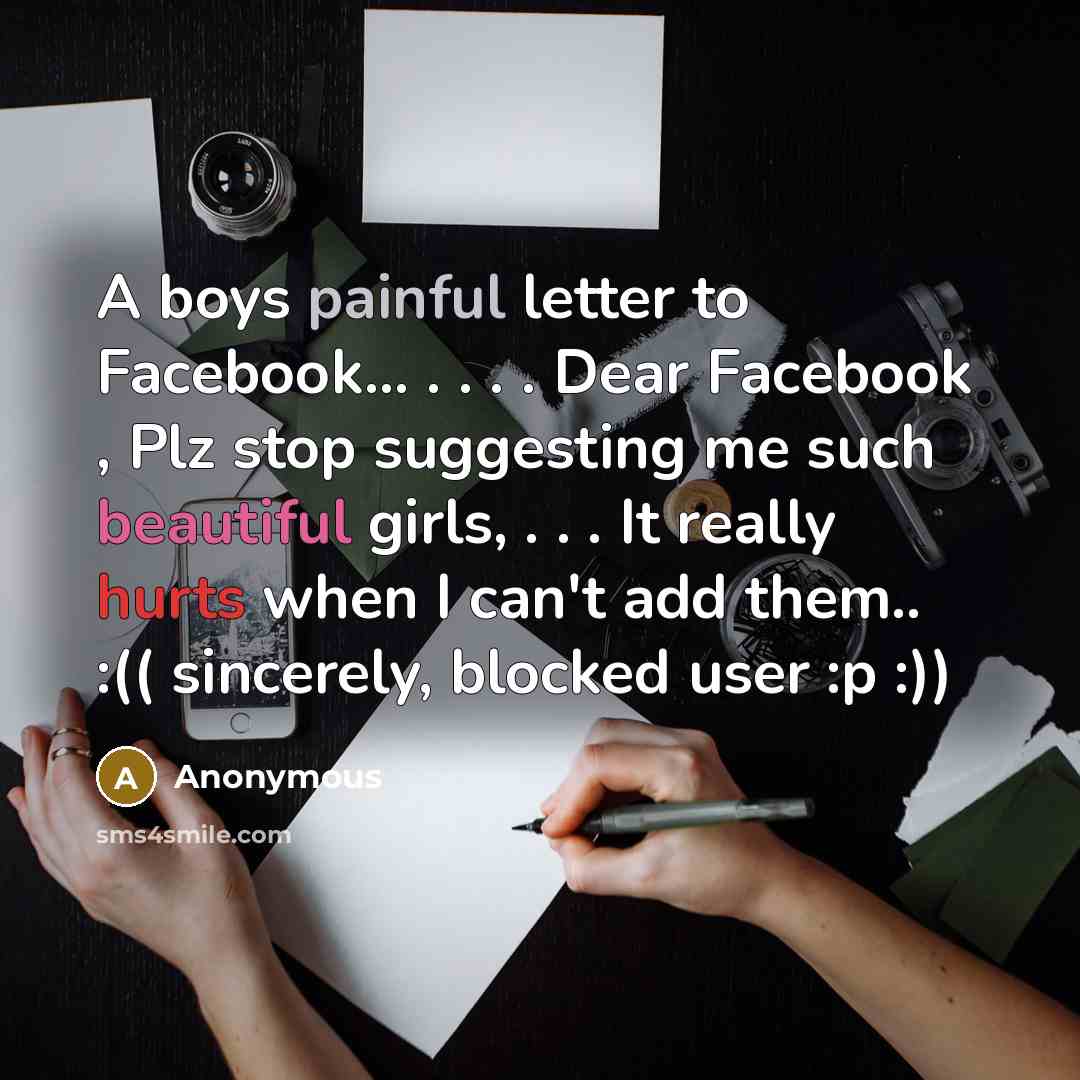 “A boys painful letter to Facebook... . . . . Dear Facebook , Plz stop suggesting me such beautiful girls, . . . It really hurts when I can't add them.. :(( sincerely, blocked user :p :))” quote by Anonymous