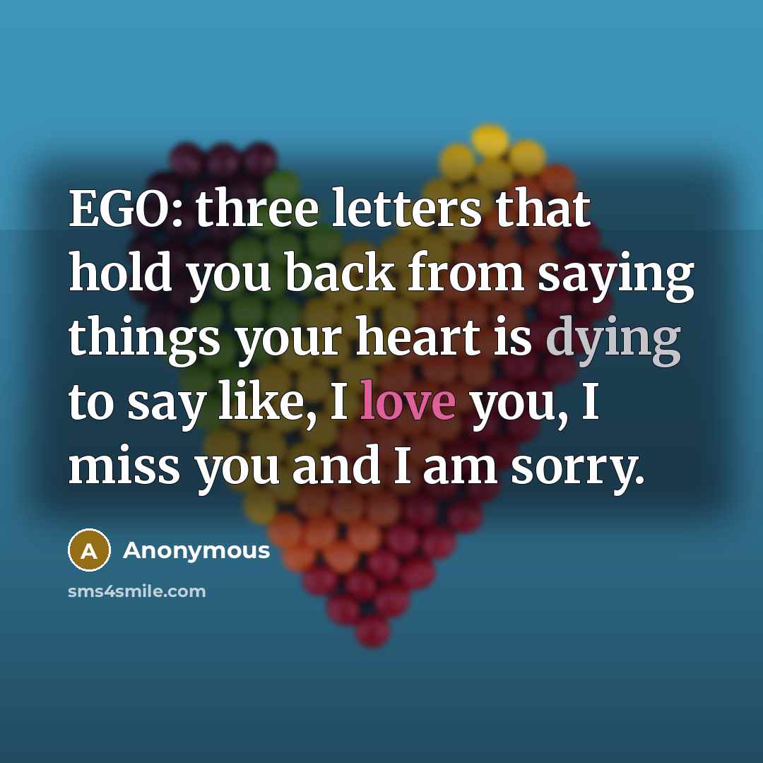 “EGO: three letters that hold you back from saying things your heart is dying to say like, I love you, I miss you and I am sorry.” quote by Anonymous