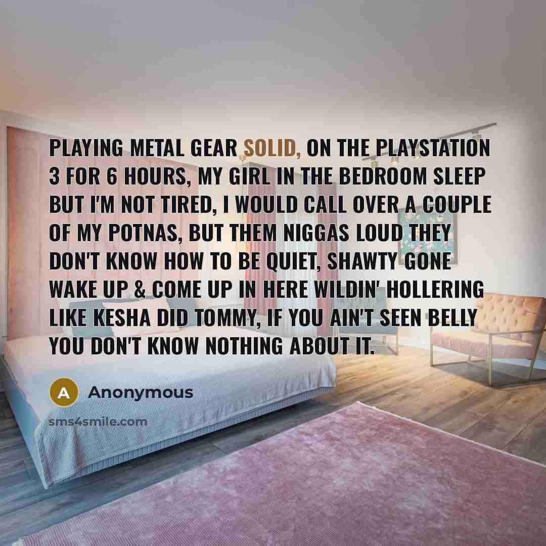 “Playing Metal Gear Solid, on the Playstation 3 for 6 hours, my girl in the bedroom sleep but I'm not tired, I would call over a couple of my potnas, but them niggas loud they don't know how to be quiet, shawty gone wake up & come up in here wildin' hollering like Kesha did Tommy, if you ain't seen…” quote by Anonymous