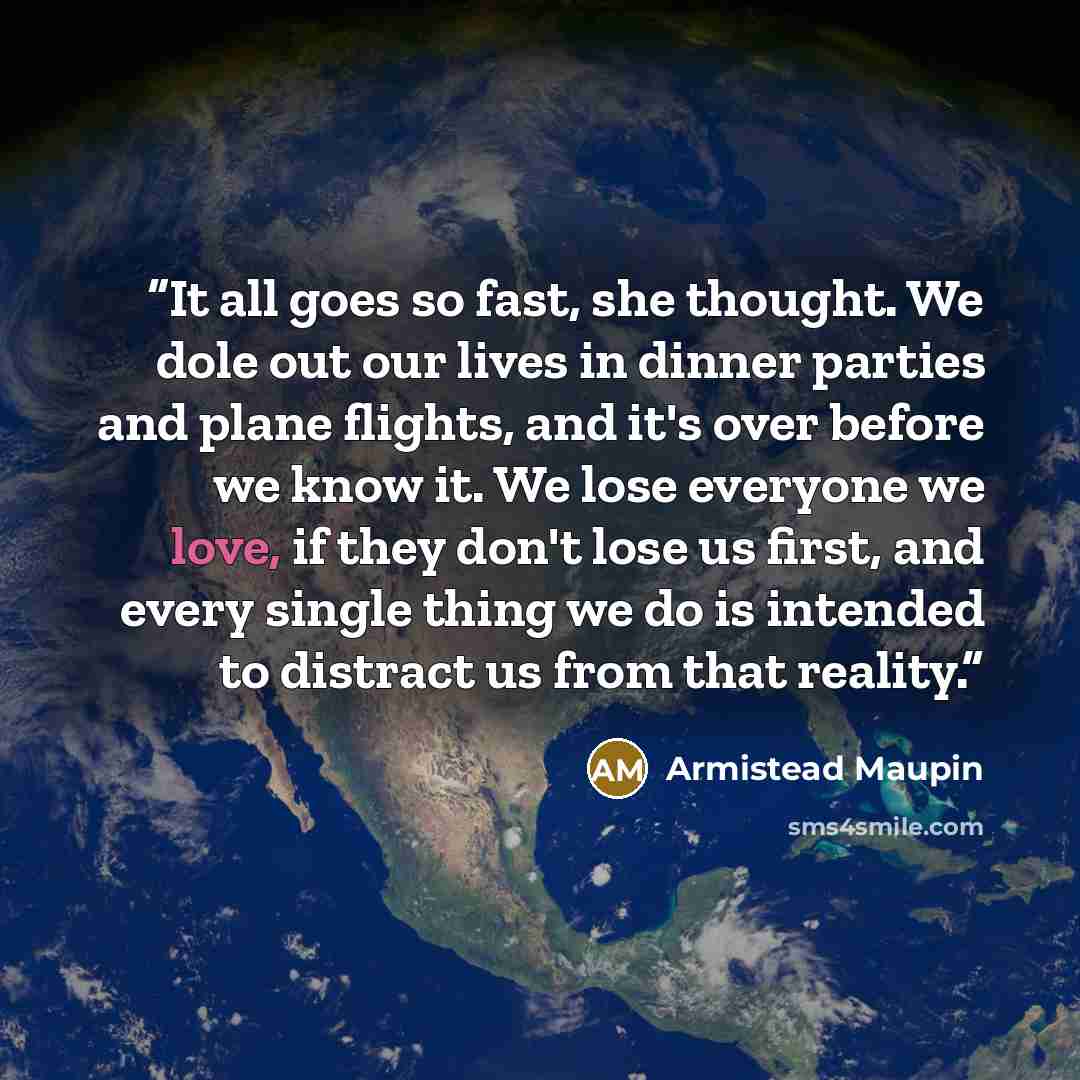 “It all goes so fast, she thought. We dole out our lives in dinner parties and plane flights, and it's over before we know it. We lose everyone we love, if they don't lose us first, and every single thing we do is intended to distract us from that reality.” quote by Armistead Maupin