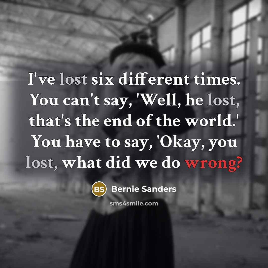 “I've lost six different times. You can't say, 'Well, he lost, that's the end of the world.' You have to say, 'Okay, you lost, what did we do wrong?” quote by Bernie Sanders