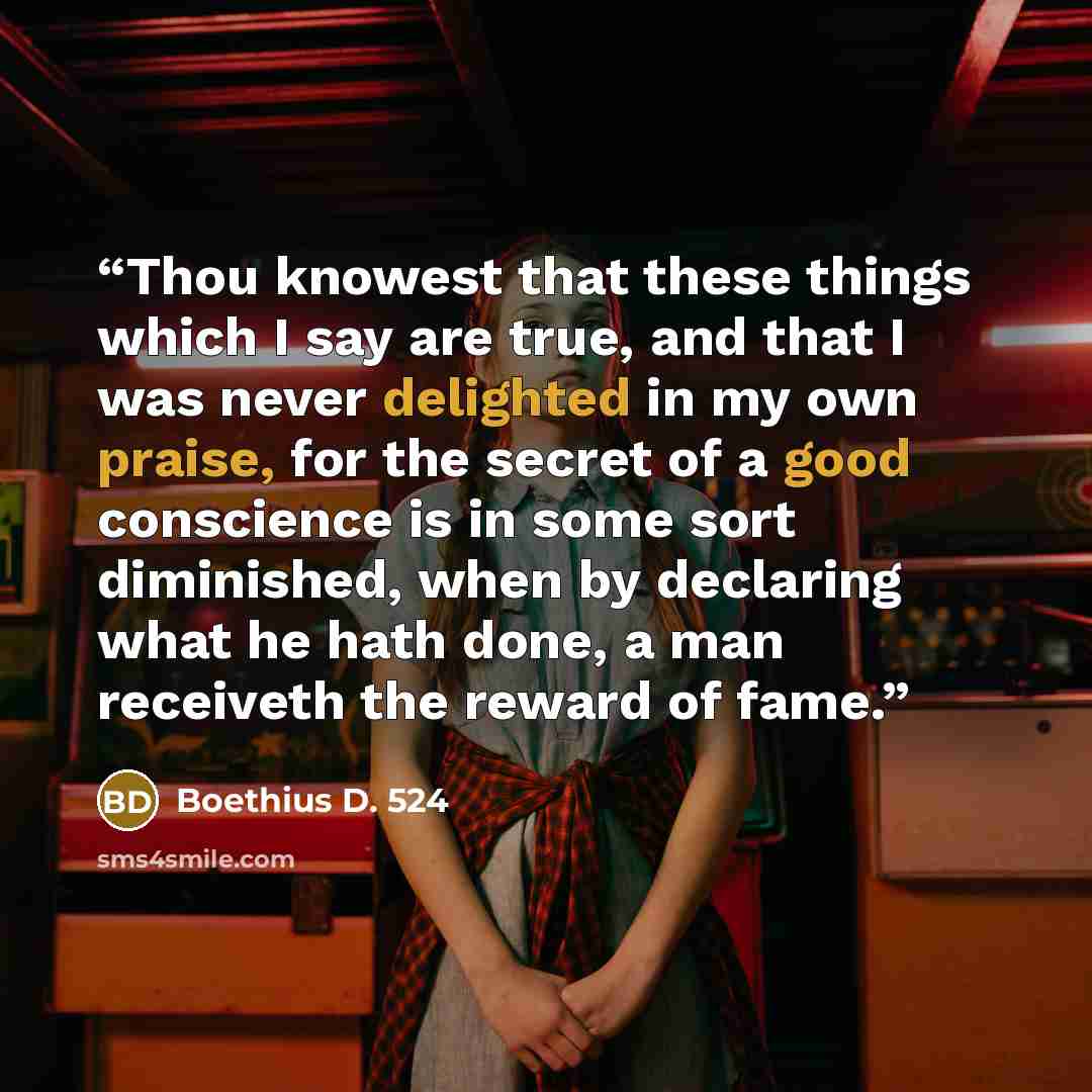 “Thou knowest that these things which I say are true, and that I was never delighted in my own praise, for the secret of a good conscience is in some sort diminished, when by declaring what he hath done, a man receiveth the reward of fame.” quote by Boethius D. 524