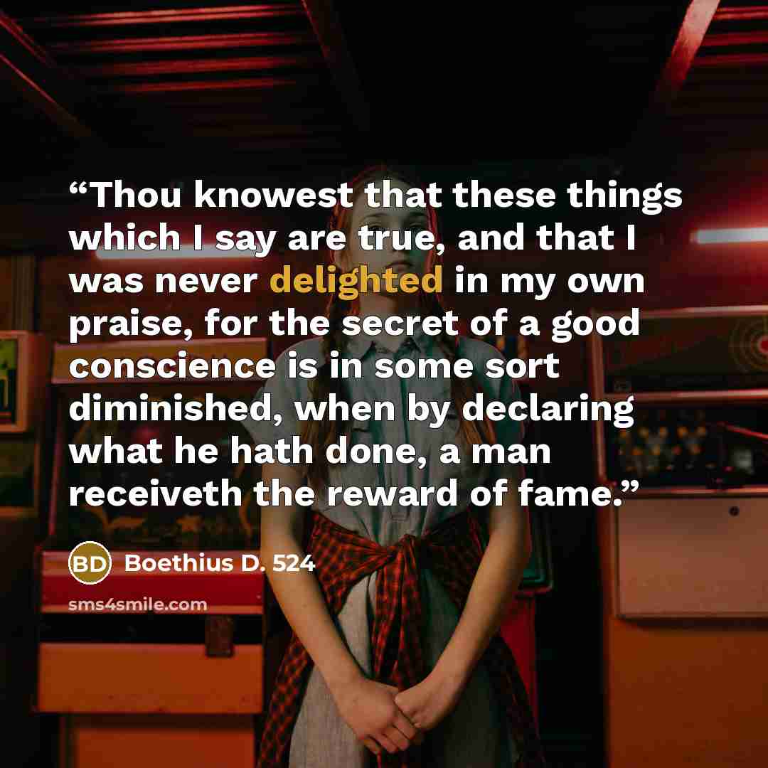 “Thou knowest that these things which I say are true, and that I was never delighted in my own praise, for the secret of a good conscience is in some sort diminished, when by declaring what he hath done, a man receiveth the reward of fame.” quote by Boethius D. 524