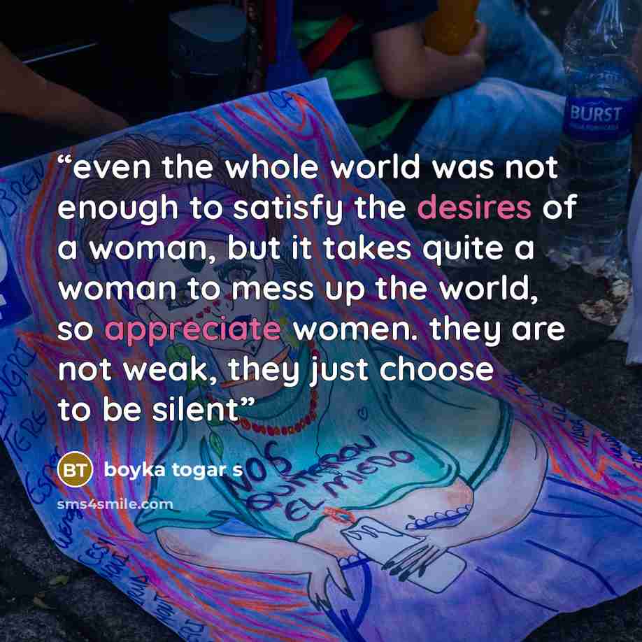 “even the whole world was not enough to satisfy the desires of a woman, but it takes quite a woman to mess up the world, so appreciate women. they are not weak, they just choose to be silent” quote by Boyka Togar S