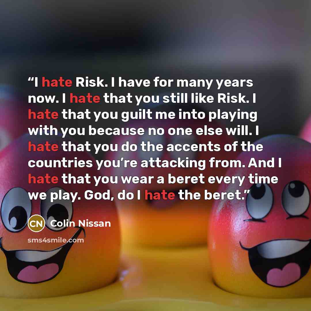 “I hate Risk. I have for many years now. I hate that you still like Risk. I hate that you guilt me into playing with you because no one else will. I hate that you do the accents of the countries you’re attacking from. And I hate that you wear a beret every time we play. God, do I hate the beret.” quote by Colin Nissan