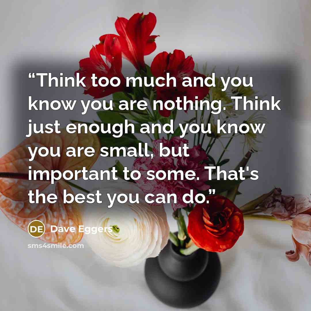 “Think too much and you know you are nothing. Think just enough and you know you are small, but important to some. That's the best you can do.” quote by Dave Eggers