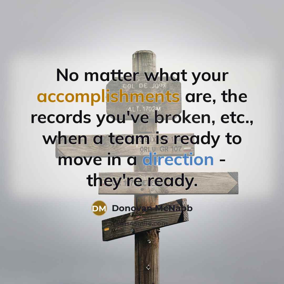 “No matter what your accomplishments are, the records you've broken, etc., when a team is ready to move in a direction - they're ready.” quote by Donovan McNabb