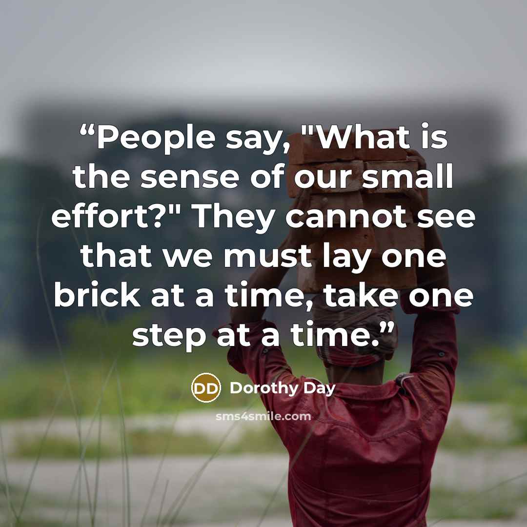 “People say, "What is the sense of our small effort?" They cannot see that we must lay one brick at a time, take one step at a time.” quote by Dorothy Day