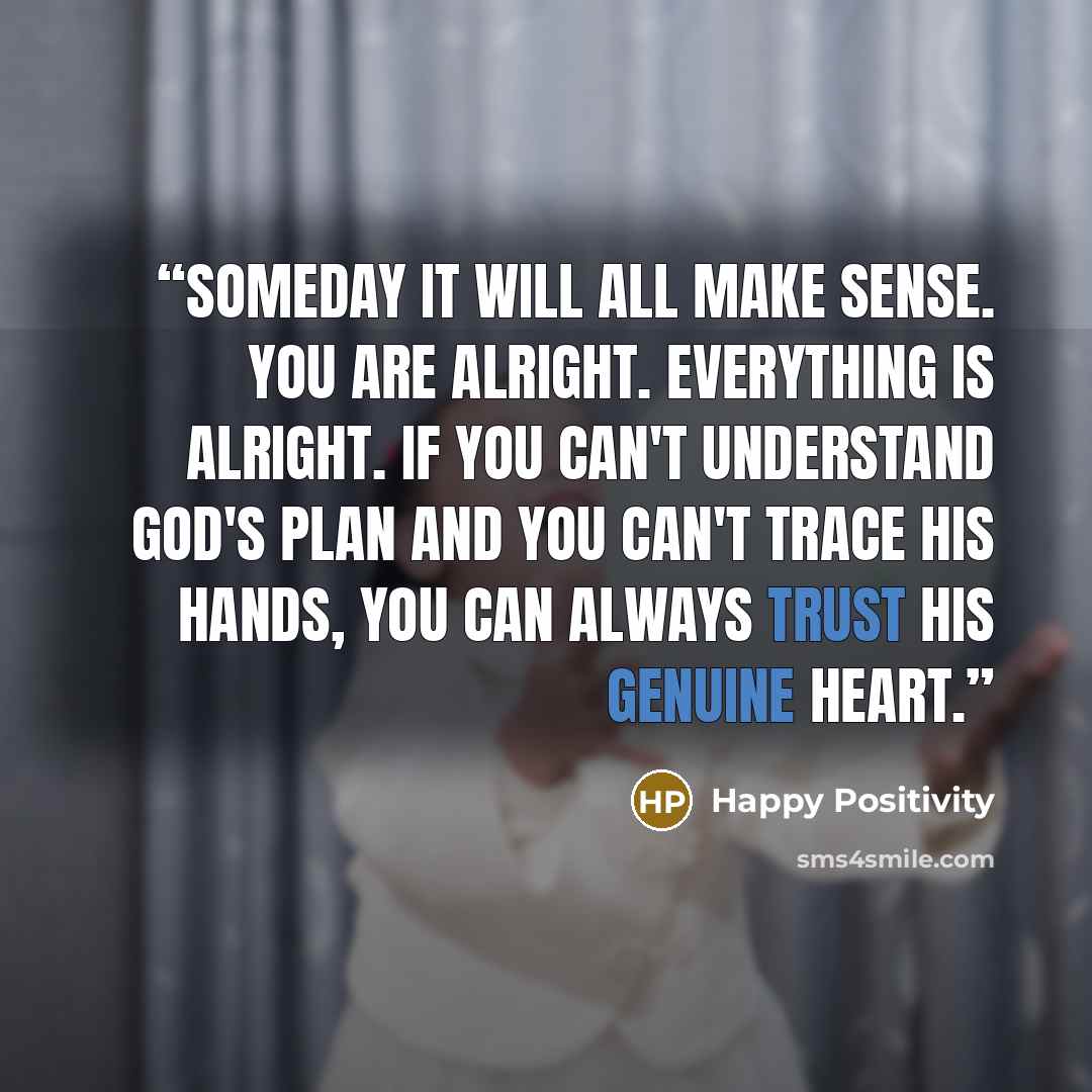 “Someday it will all make sense. You are alright. Everything is alright. If you can't understand God's plan and you can't trace His hands, you can always trust His genuine heart.” quote by Happy Positivity
