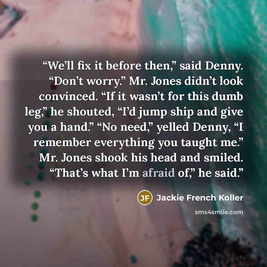 “We’ll fix it before then,” said Denny. “Don’t worry.” Mr. Jones didn’t look convinced. “If it wasn’t for this dumb leg,” he shouted, “I’d jump ship and give you a hand.” “No need,” yelled Denny, “I remember everything you taught me.” Mr. Jones shook his head and smiled. “That’s what I’m afraid…” quote by Jackie French Koller
