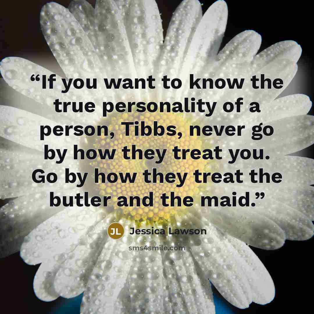 “If you want to know the true personality of a person, Tibbs, never go by how they treat you. Go by how they treat the butler and the maid.” quote by Jessica Lawson