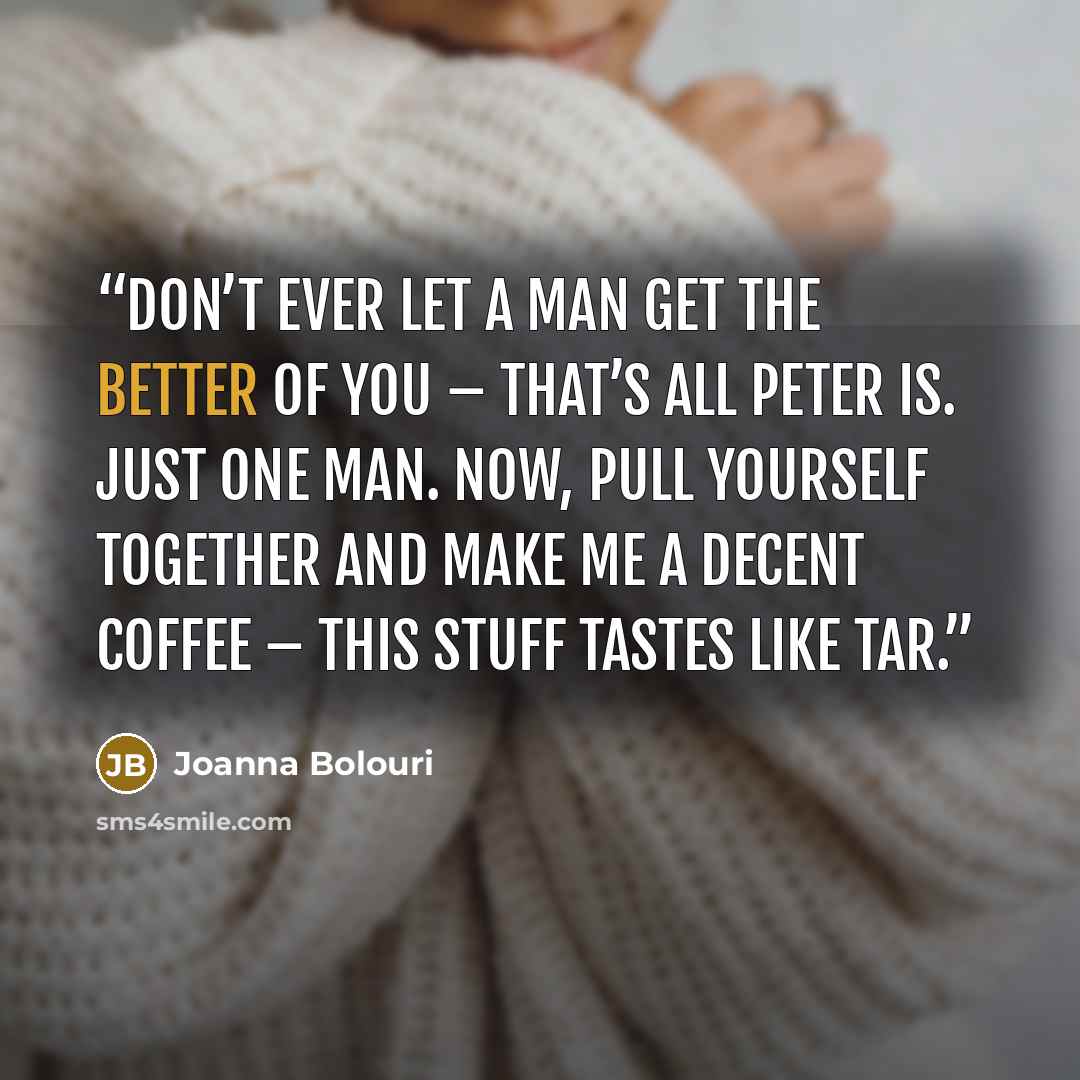 “Don’t ever let a man get the better of you – that’s all Peter is. Just one man. Now, pull yourself together and make me a decent coffee – this stuff tastes like tar.” quote by Joanna Bolouri