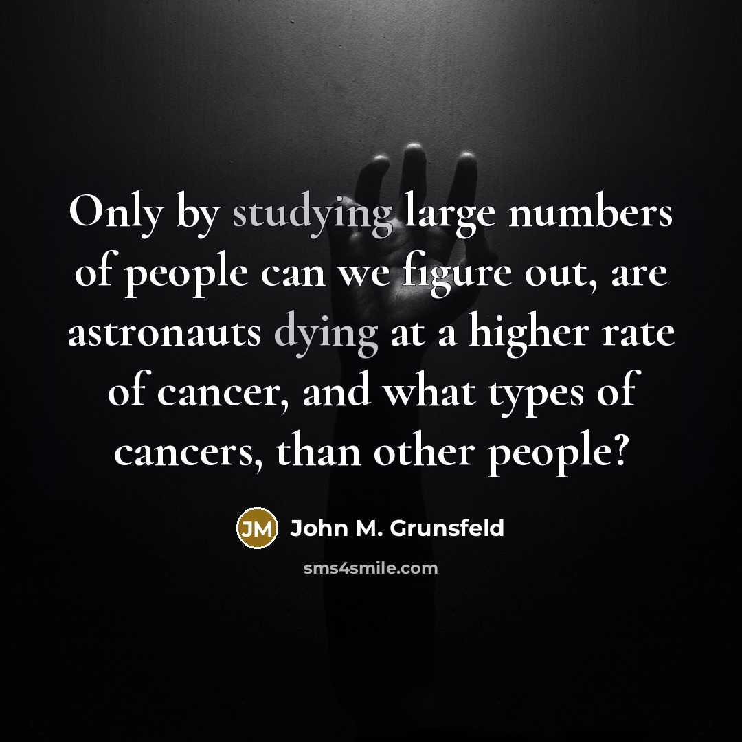 “Only by studying large numbers of people can we figure out, are astronauts dying at a higher rate of cancer, and what types of cancers, than other people?” quote by John M. Grunsfeld