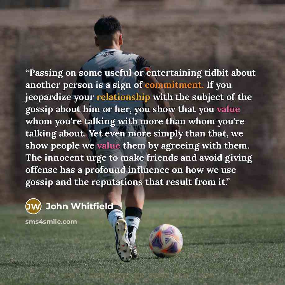 “Passing on some useful or entertaining tidbit about another person is a sign of commitment. If you jeopardize your relationship with the subject of the gossip about him or her, you show that you value whom you're talking with more than whom you're talking about. Yet even more simply than that, we…” quote by John Whitfield