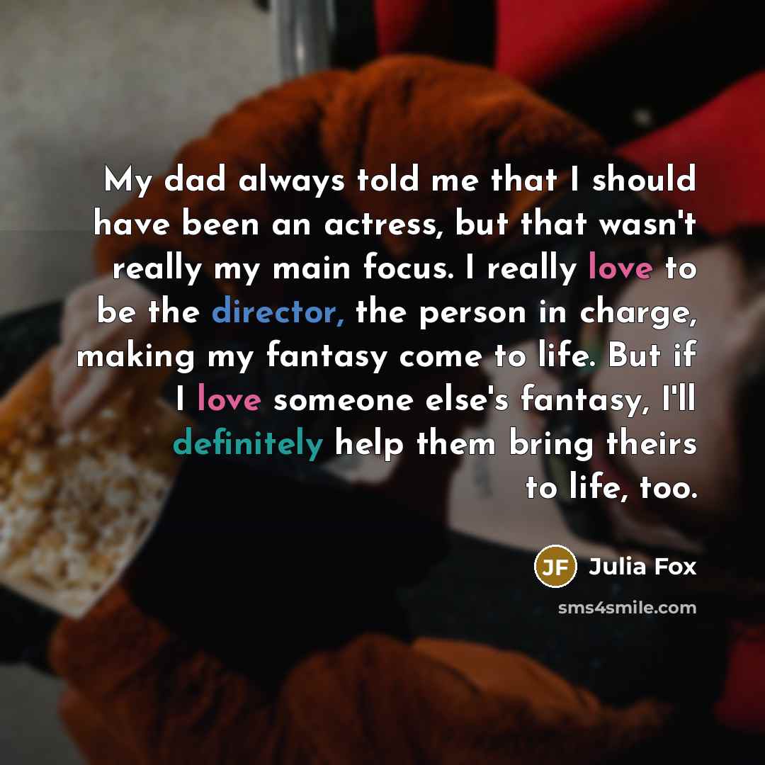 “My dad always told me that I should have been an actress, but that wasn't really my main focus. I really love to be the director, the person in charge, making my fantasy come to life. But if I love someone else's fantasy, I'll definitely help them bring theirs to life, too.” quote by Julia Fox