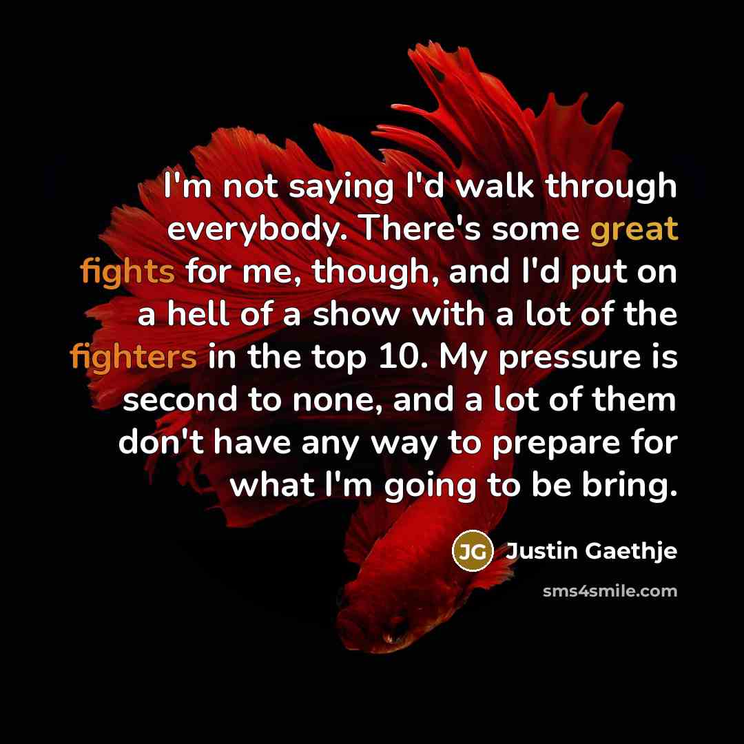“I'm not saying I'd walk through everybody. There's some great fights for me, though, and I'd put on a hell of a show with a lot of the fighters in the top 10. My pressure is second to none, and a lot of them don't have any way to prepare for what I'm going to be bring.” quote by Justin Gaethje