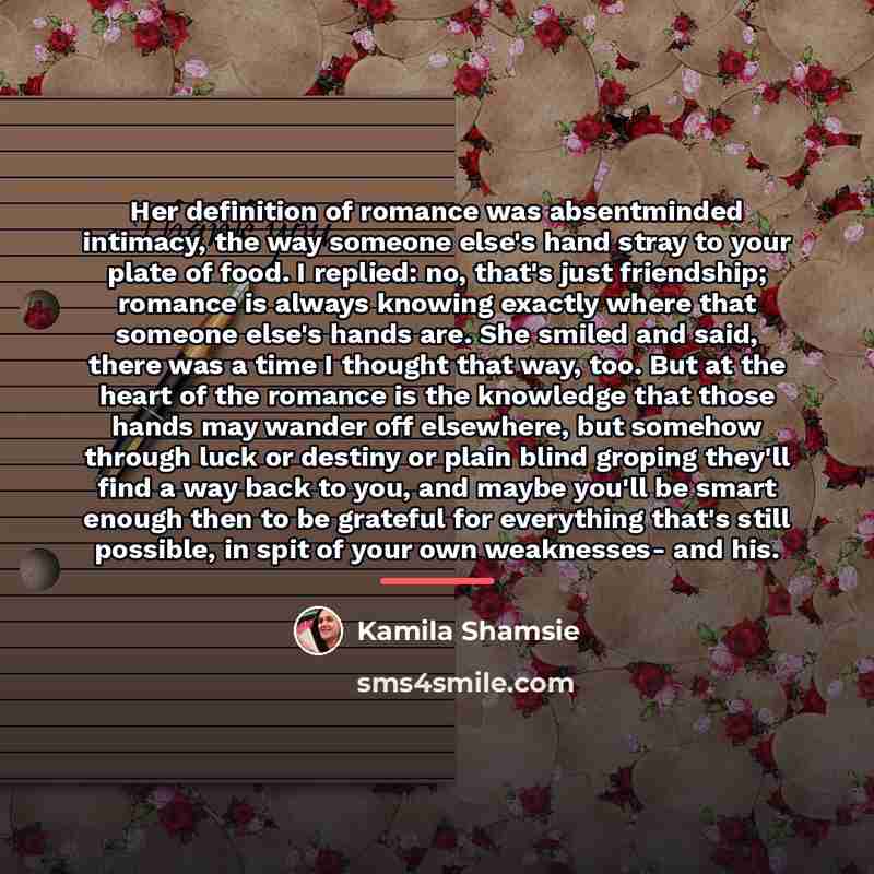 “Her definition of romance was absentminded intimacy, the way someone…” quote by Kamila Shamsie