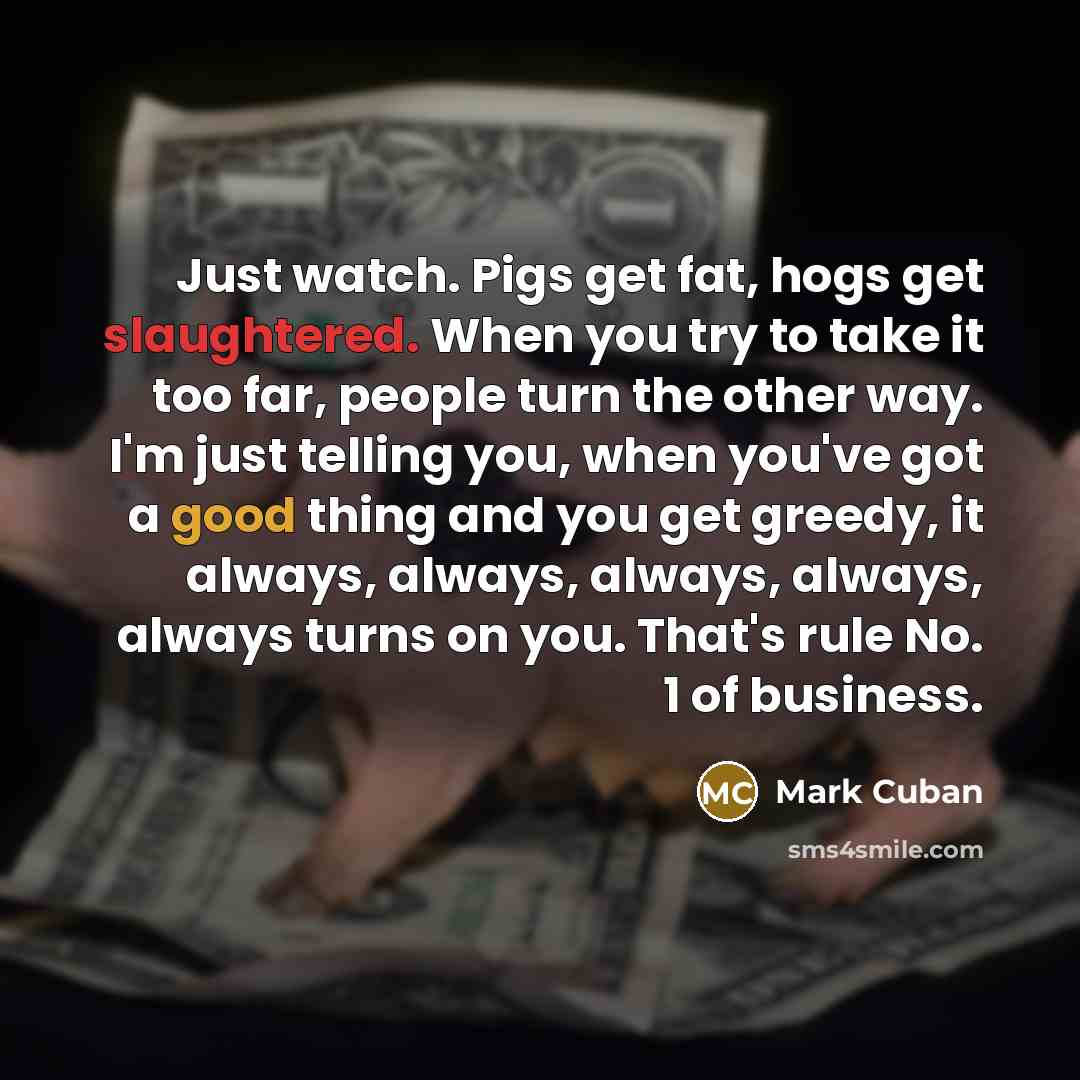 “Just watch. Pigs get fat, hogs get slaughtered. When you try to take it too far, people turn the other way. I'm just telling you, when you've got a good thing and you get greedy, it always, always, always, always, always turns on you. That's rule No. 1 of business.” quote by Mark Cuban