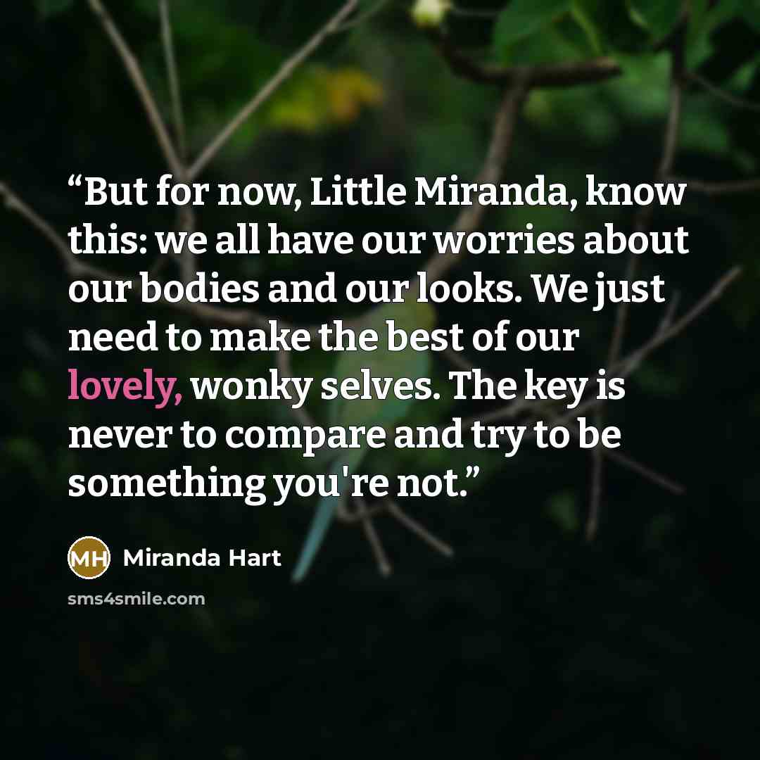 “But for now, Little Miranda, know this: we all have our worries about our bodies and our looks. We just need to make the best of our lovely, wonky selves. The key is never to compare and try to be something you're not.” quote by Miranda Hart