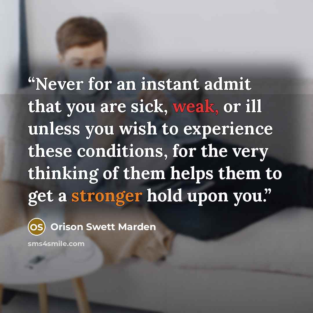 “Never for an instant admit that you are sick, weak, or ill unless you wish to experience these conditions, for the very thinking of them helps them to get a stronger hold upon you.” quote by Orison Swett Marden
