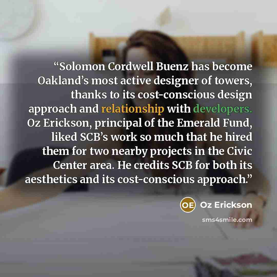 “Solomon Cordwell Buenz has become Oakland’s most active designer of towers, thanks to its cost-conscious design approach and relationship with developers. Oz Erickson, principal of the Emerald Fund, liked SCB’s work so much that he hired them for two nearby projects in the Civic Center area. He…” quote by Oz Erickson