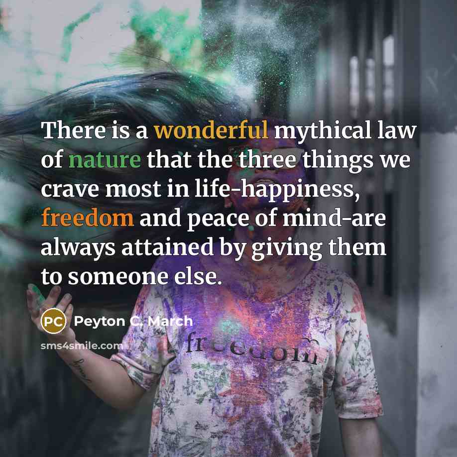 “There is a wonderful mythical law of nature that the three things we crave most in life-happiness, freedom and peace of mind-are always attained by giving them to someone else.” quote by Peyton C. March