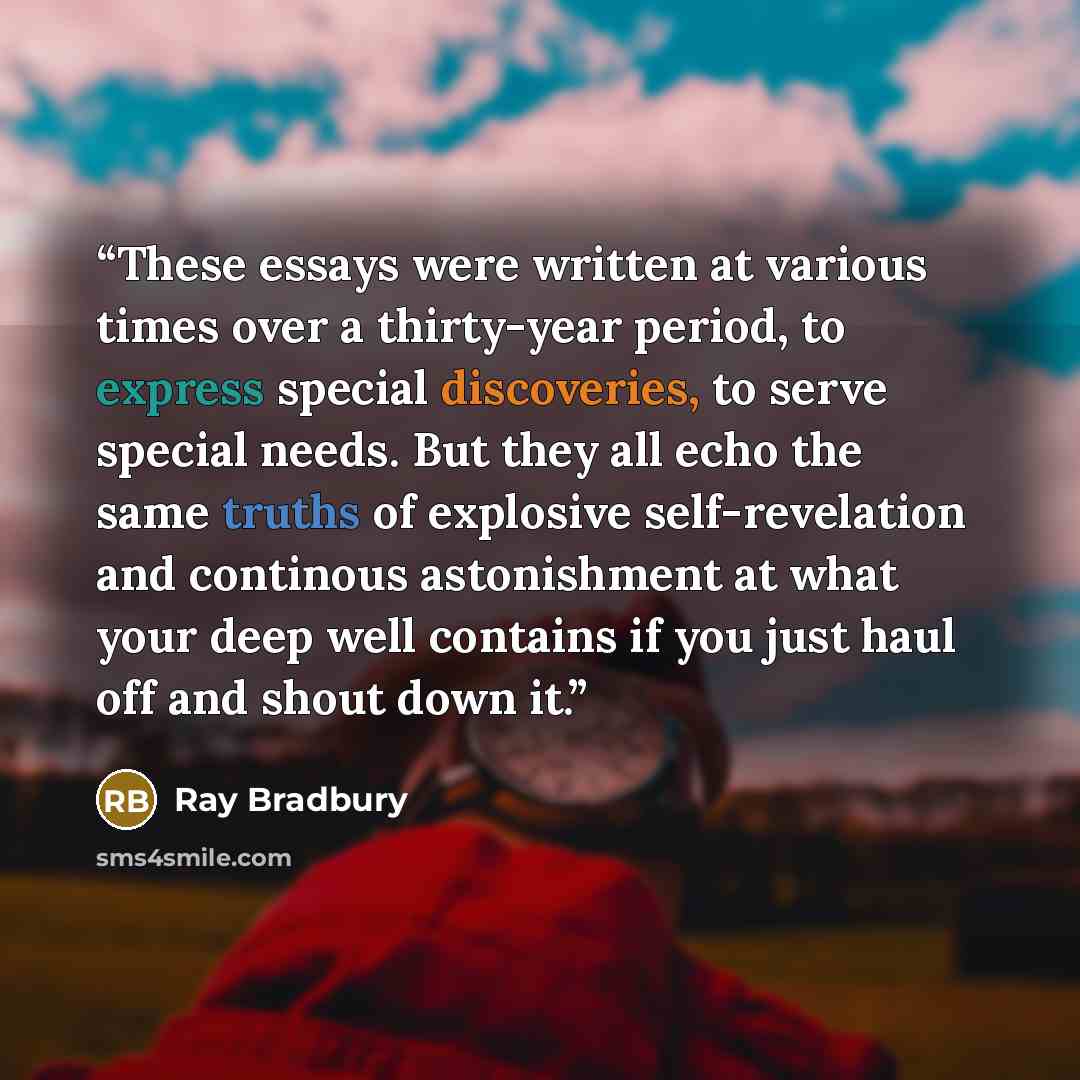 “These essays were written at various times over a thirty-year period, to express special discoveries, to serve special needs. But they all echo the same truths of explosive self-revelation and continous astonishment at what your deep well contains if you just haul off and shout down it.” quote by Ray Bradbury