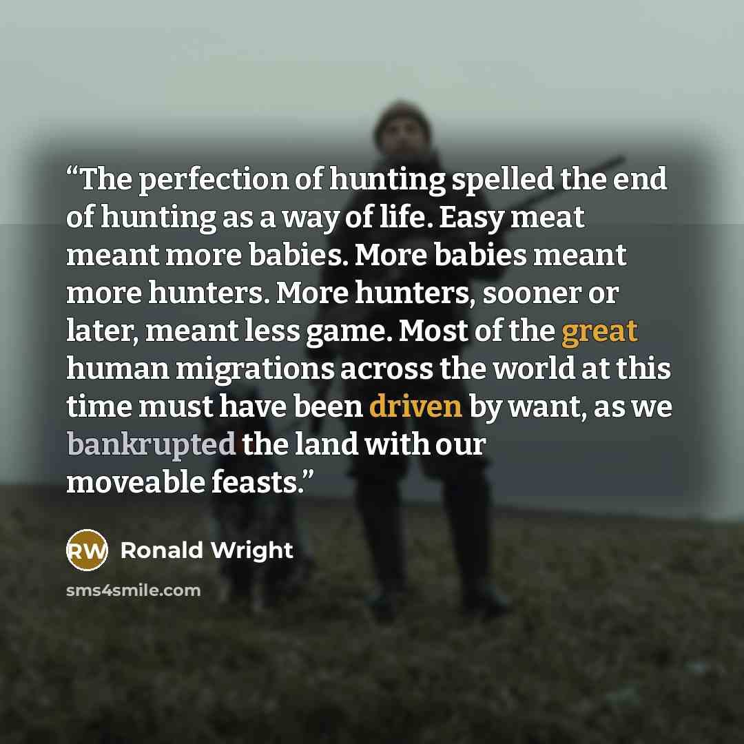 “The perfection of hunting spelled the end of hunting as a way of life. Easy meat meant more babies. More babies meant more hunters. More hunters, sooner or later, meant less game. Most of the great human migrations across the world at this time must have been driven by want, as we bankrupted the…” quote by Ronald Wright