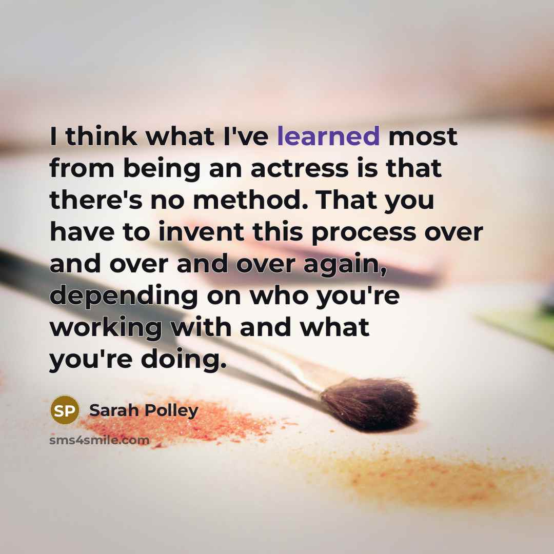 “I think what I've learned most from being an actress is that there's no method. That you have to invent this process over and over and over again, depending on who you're working with and what you're doing.” quote by Sarah Polley