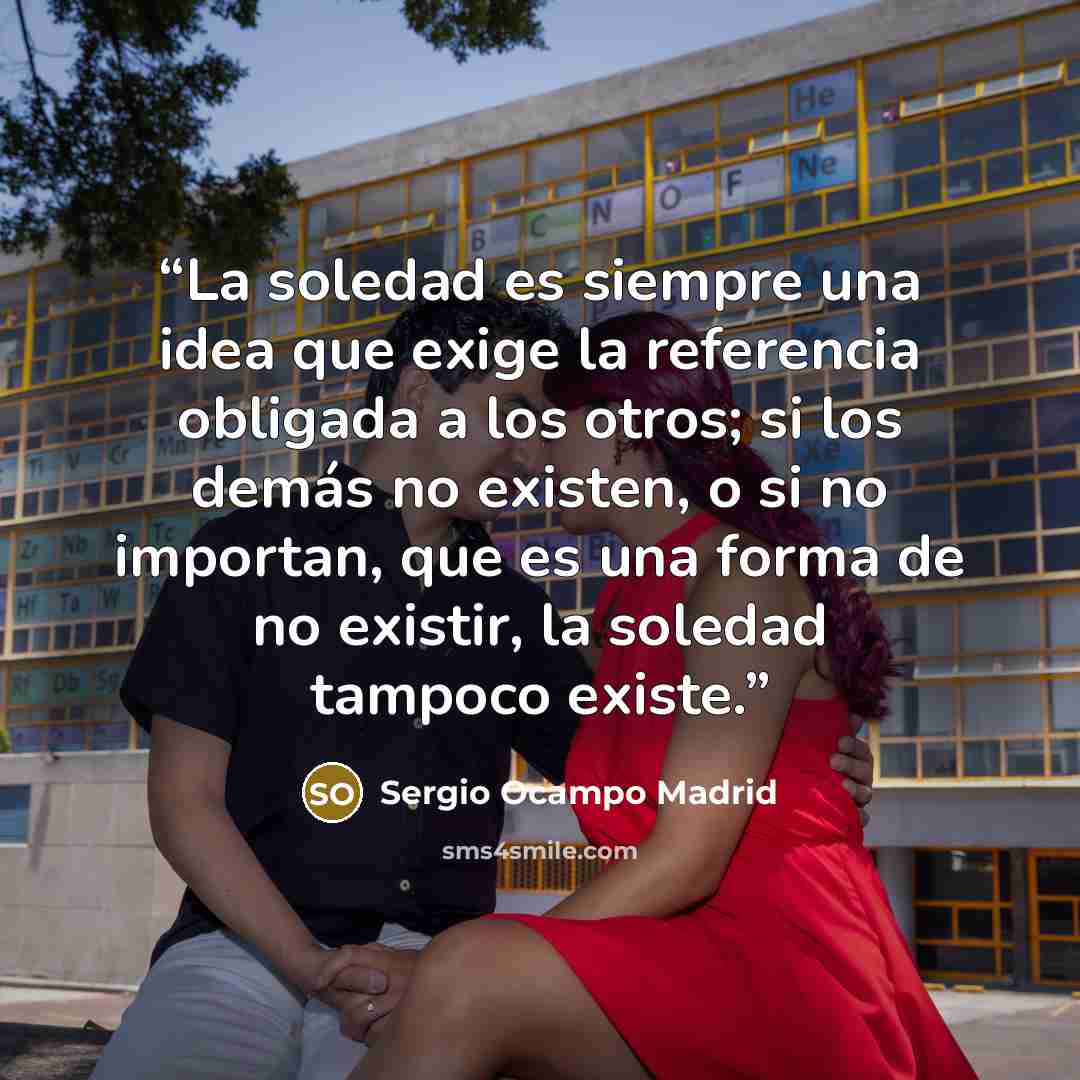 “La soledad es siempre una idea que exige la referencia obligada a los otros; si los demás no existen, o si no importan, que es una forma de no existir, la soledad tampoco existe.” quote by Sergio Ocampo Madrid