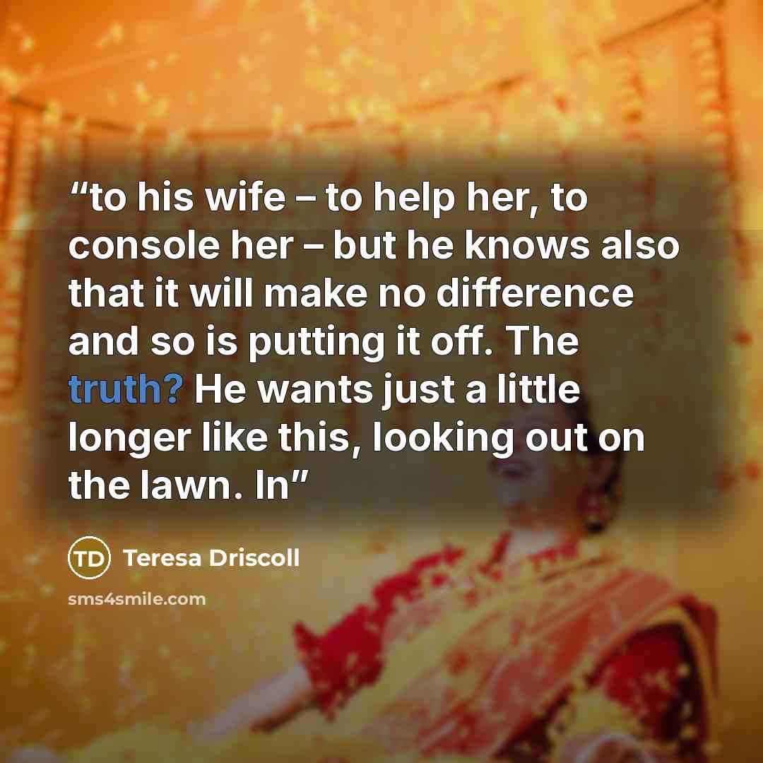 “to his wife – to help her, to console her – but he knows also that it will make no difference and so is putting it off. The truth? He wants just a little longer like this, looking out on the lawn. In” quote by Teresa Driscoll