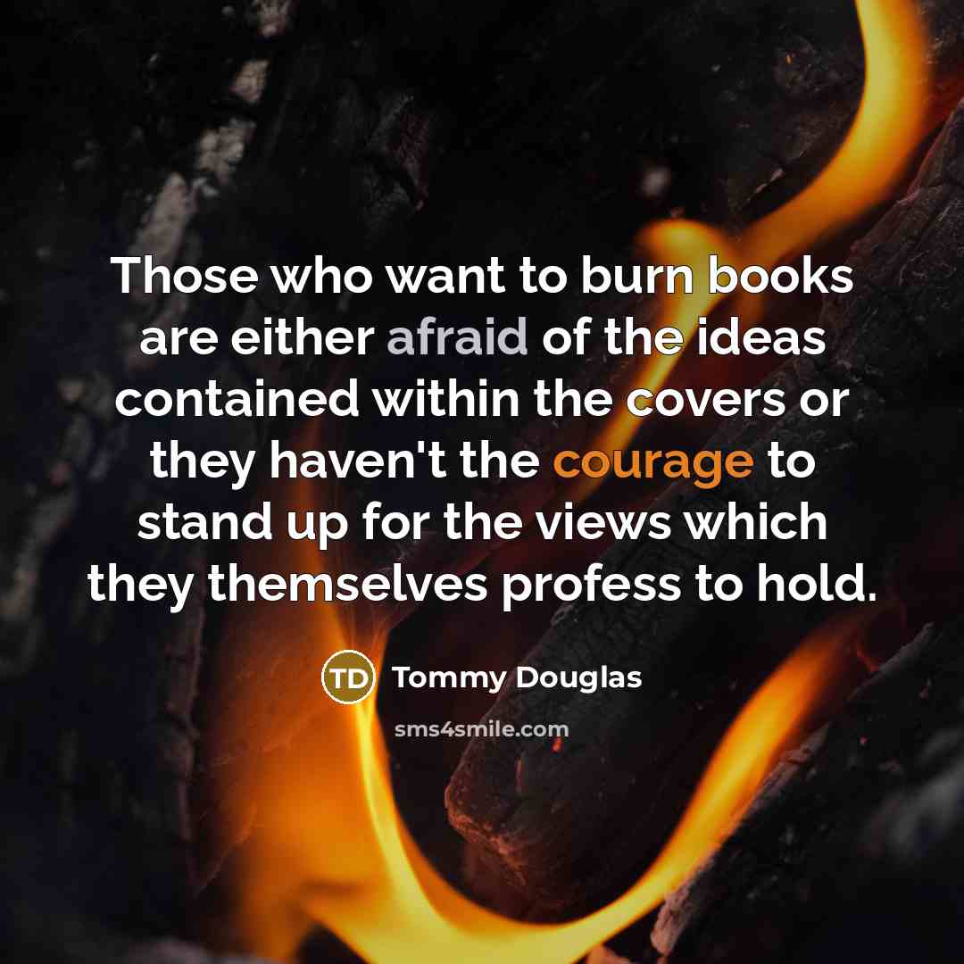 “Those who want to burn books are either afraid of the ideas contained within the covers or they haven't the courage to stand up for the views which they themselves profess to hold.” quote by Tommy Douglas
