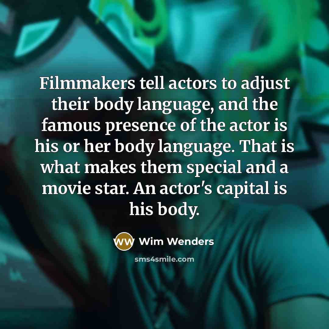 “Filmmakers tell actors to adjust their body language, and the famous presence of the actor is his or her body language. That is what makes them special and a movie star. An actor's capital is his body.” quote by Wim Wenders