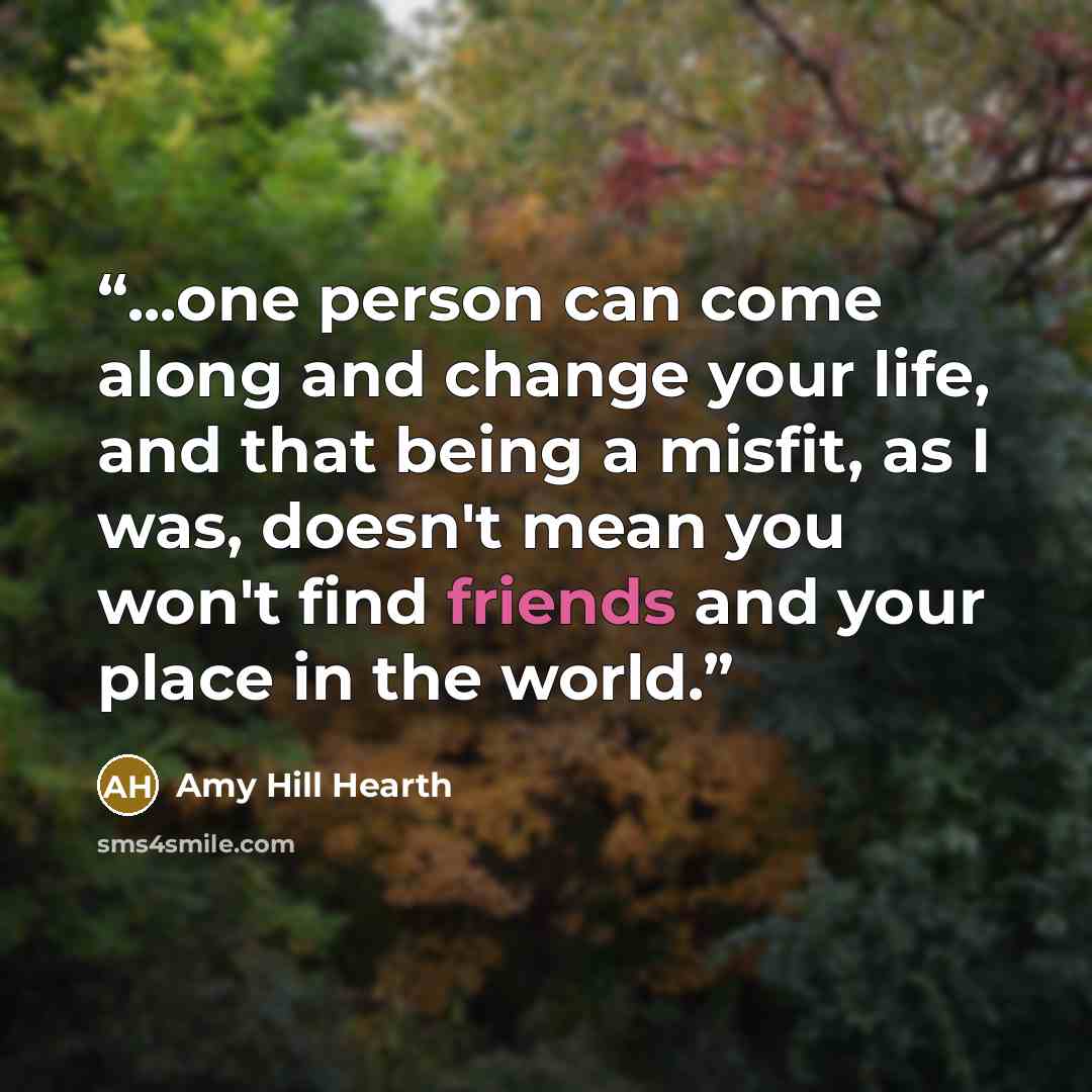 “...one person can come along and change your life, and that being a misfit, as I was, doesn't mean you won't find friends and your place in the world.” quote by Amy Hill Hearth