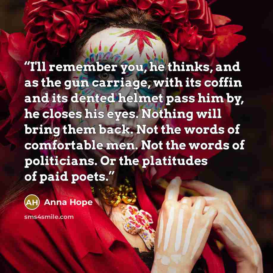 “I'll remember you, he thinks, and as the gun carriage, with its coffin and its dented helmet pass him by, he closes his eyes. Nothing will bring them back. Not the words of comfortable men. Not the words of politicians. Or the platitudes of paid poets.” quote by Anna Hope