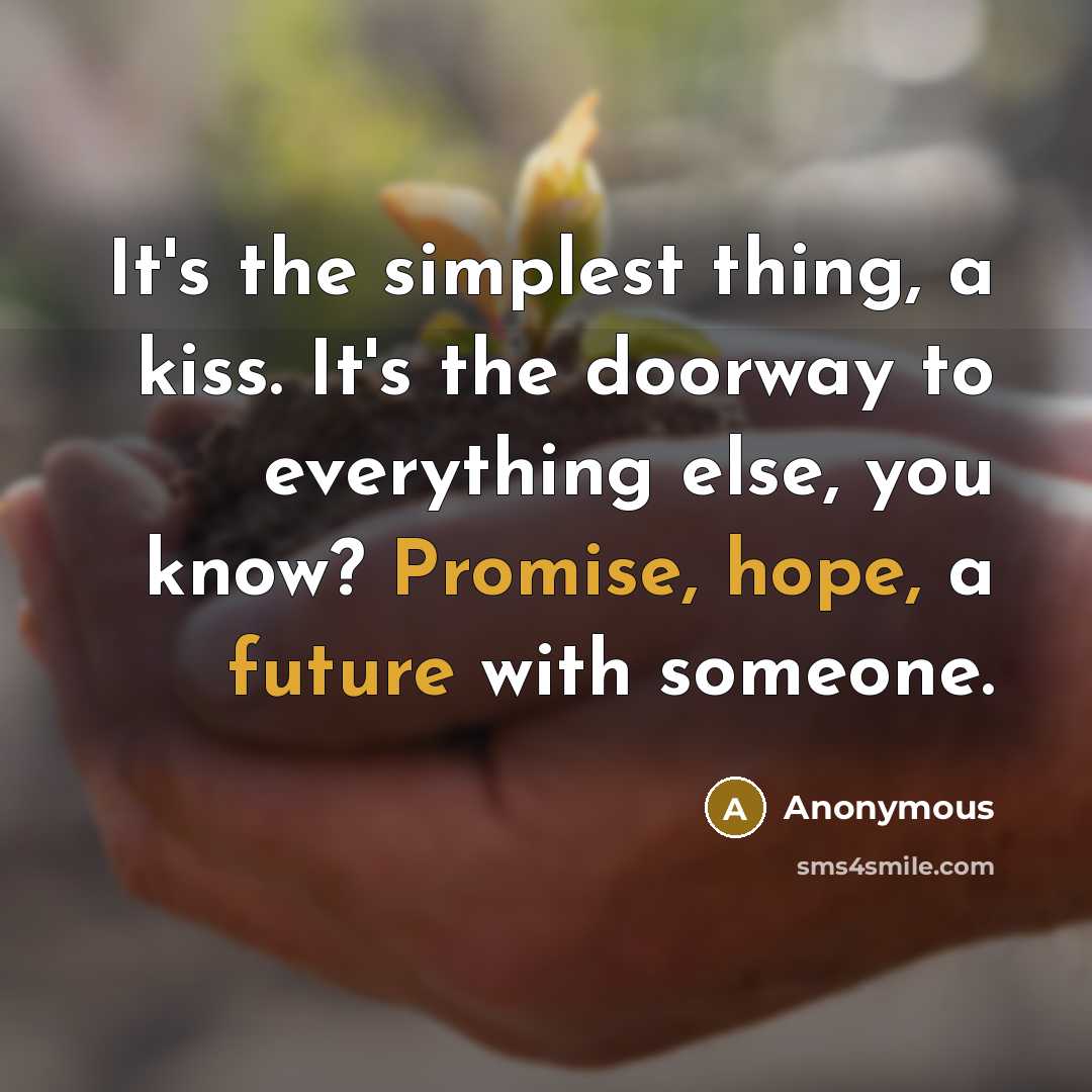 “It's the simplest thing, a kiss. It's the doorway to everything else, you know? Promise, hope, a future with someone.” quote by Anonymous
