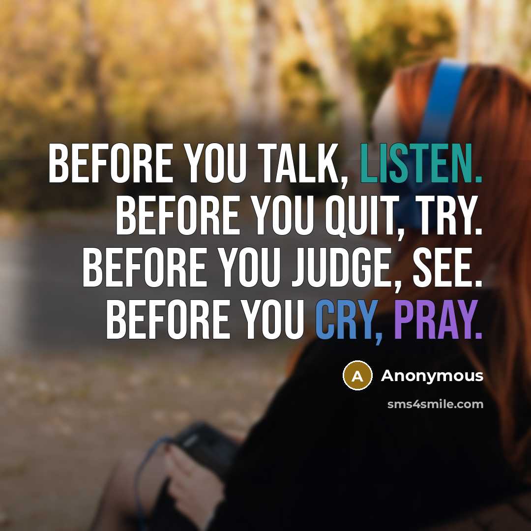 “Before you talk, listen. Before you quit, try. Before you judge, see. Before you cry, pray.” quote by Anonymous