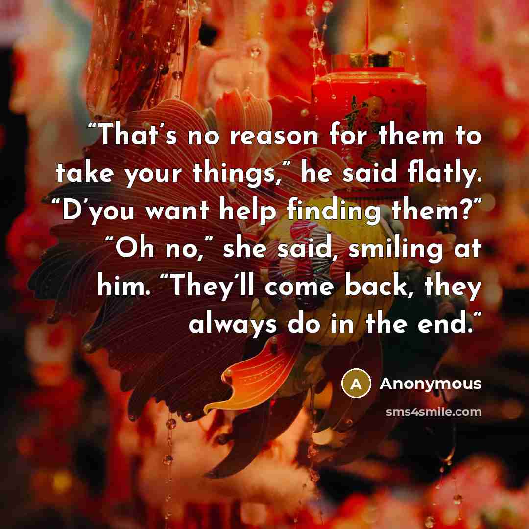 “That’s no reason for them to take your things,” he said flatly. “D’you want help finding them?” “Oh no,” she said, smiling at him. “They’ll come back, they always do in the end.” quote by Anonymous