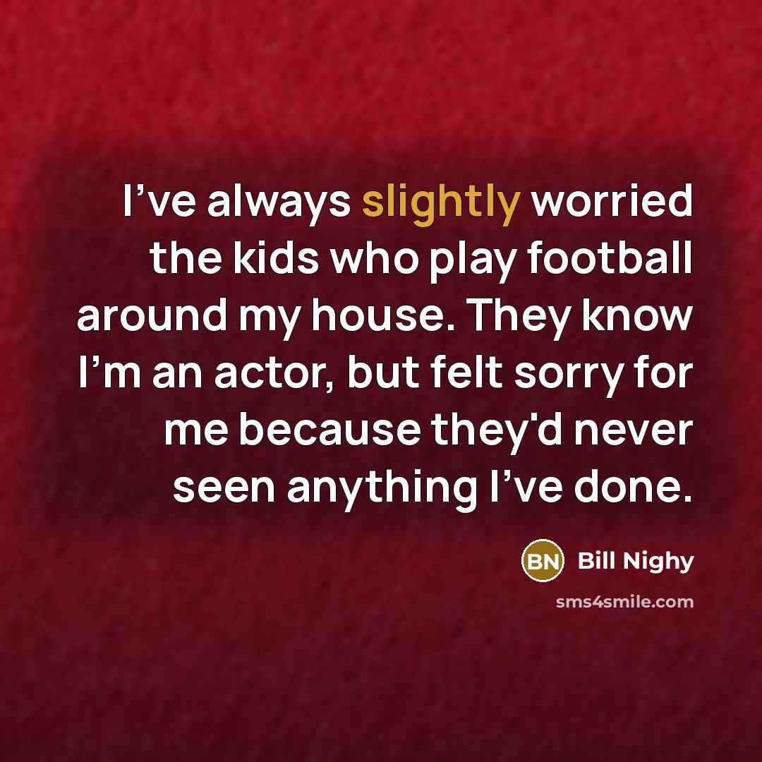 “I've always slightly worried the kids who play football around my house. They know I'm an actor, but felt sorry for me because they'd never seen anything I've done.” quote by Bill Nighy