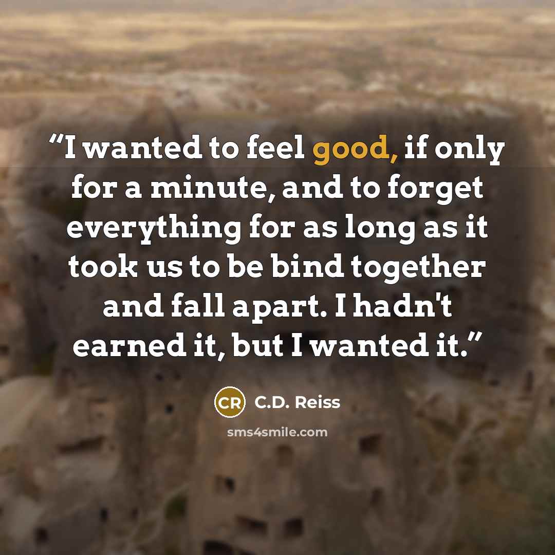 “I wanted to feel good, if only for a minute, and to forget everything for as long as it took us to be bind together and fall apart. I hadn't earned it, but I wanted it.” quote by C.D. Reiss