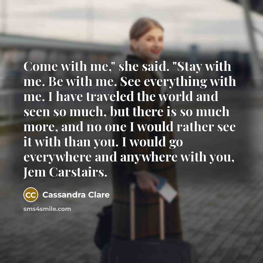 “Come with me," she said. "Stay with me. Be with…” quote by Cassandra Clare