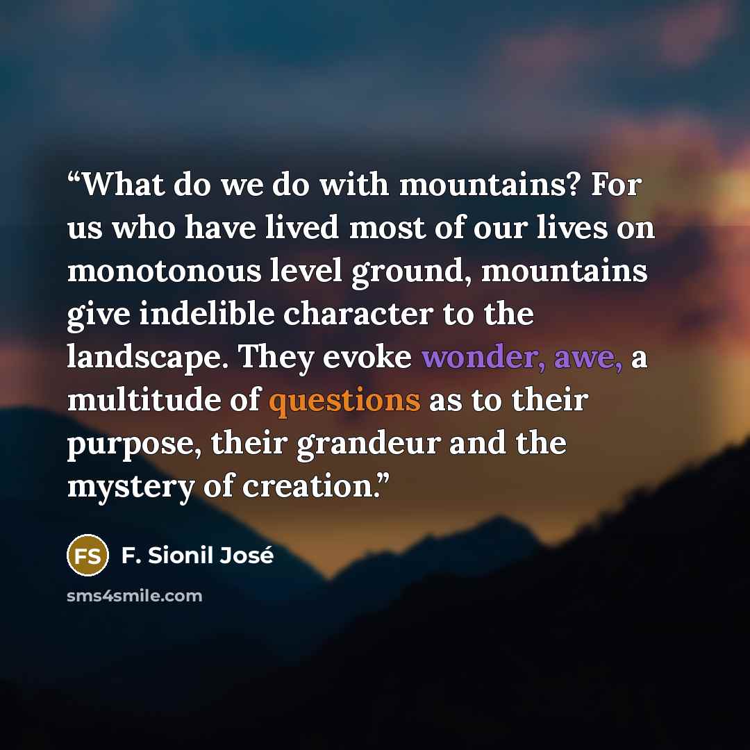“What do we do with mountains? For us who have lived most of our lives on monotonous level ground, mountains give indelible character to the landscape. They evoke wonder, awe, a multitude of questions as to their purpose, their grandeur and the mystery of creation.” quote by F. Sionil José