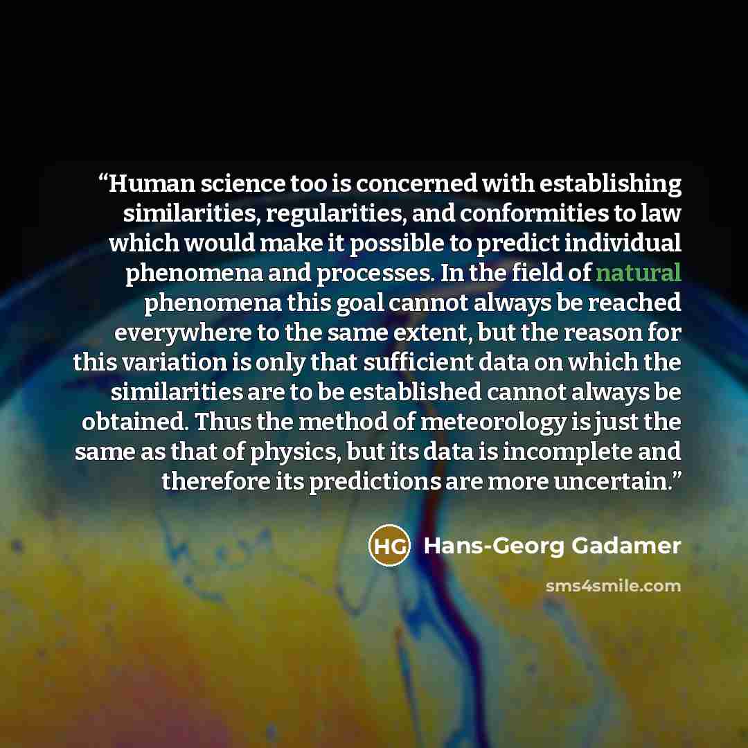 “Human science too is concerned with establishing similarities, regularities, and conformities to law which would make it possible to predict individual phenomena and processes. In the field of natural phenomena this goal cannot always be reached everywhere to the same extent, but the reason for…” quote by Hans-Georg Gadamer