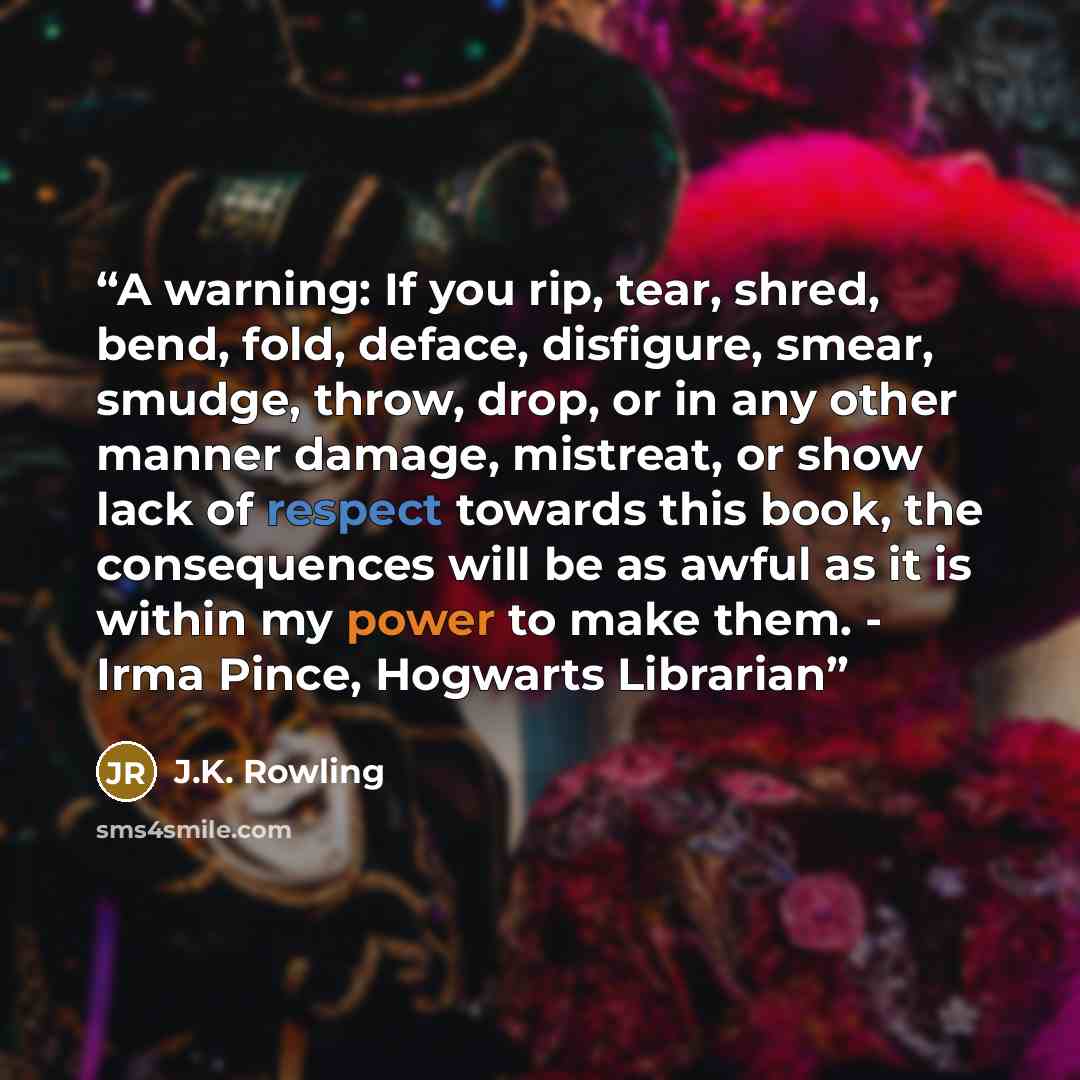 “A warning: If you rip, tear, shred, bend, fold, deface, disfigure, smear, smudge, throw, drop, or in any other manner damage, mistreat, or show lack of respect towards this book, the consequences will be as awful as it is within my power to make them. - Irma Pince, Hogwarts Librarian” quote by J.K. Rowling
