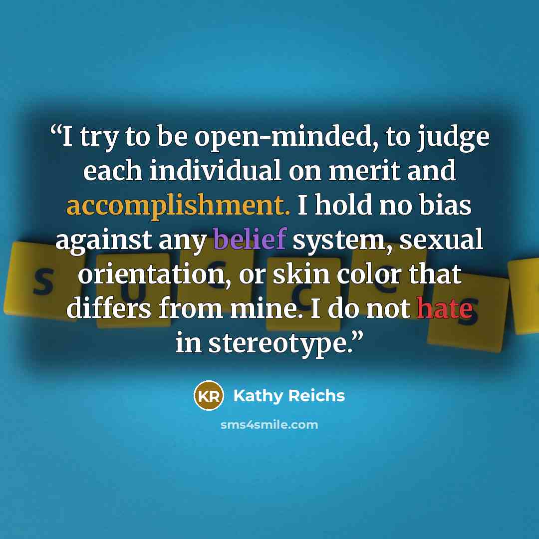 “I try to be open-minded, to judge each individual on merit and accomplishment. I hold no bias against any belief system, sexual orientation, or skin color that differs from mine. I do not hate in stereotype.” quote by Kathy Reichs