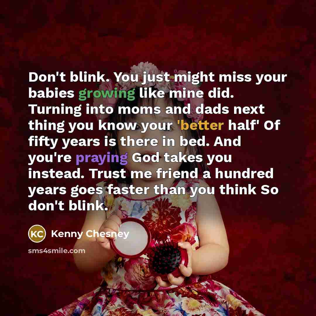 “Don't blink. You just might miss your babies growing like mine did. Turning into moms and dads next thing you know your 'better half' Of fifty years is there in bed. And you're praying God takes you instead. Trust me friend a hundred years goes faster than you think So don't blink.” quote by Kenny Chesney