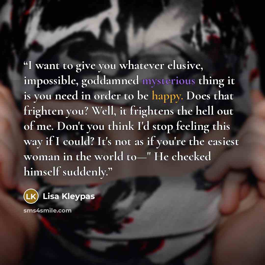 “I want to give you whatever elusive, impossible, goddamned mysterious thing it is you need in order to be happy. Does that frighten you? Well, it frightens the hell out of me. Don't you think I'd stop feeling this way if I could? It's not as if you're the easiest woman in the world to—" He checked…” quote by Lisa Kleypas