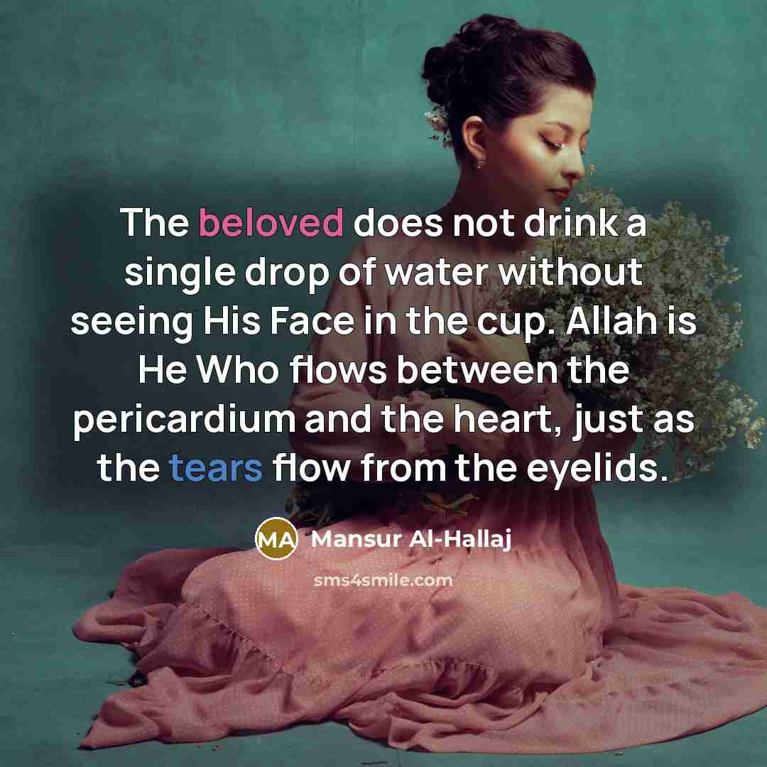 “The beloved does not drink a single drop of water without seeing His Face in the cup. Allah is He Who flows between the pericardium and the heart, just as the tears flow from the eyelids.” quote by Mansur Al-Hallaj
