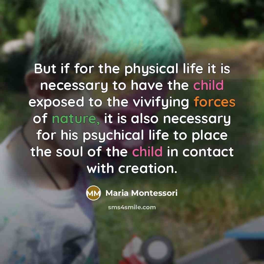 “But if for the physical life it is necessary to have the child exposed to the vivifying forces of nature, it is also necessary for his psychical life to place the soul of the child in contact with creation.” quote by Maria Montessori
